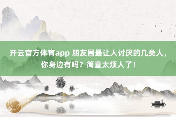 開云官方體育app 朋友圈最讓人討厭的幾類人，你身邊有嗎？簡直太煩人了！