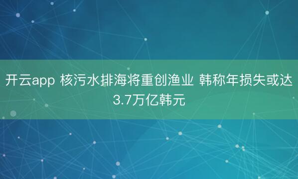 開云app 核污水排海將重創(chuàng)漁業(yè) 韓稱年損失或達3.7萬億韓元