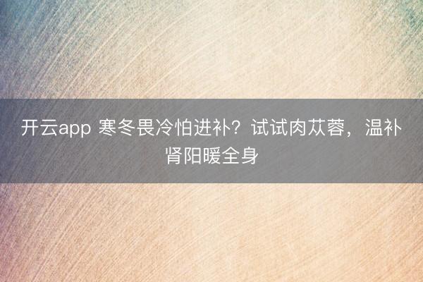開云app 寒冬畏冷怕進補?試試肉蓯蓉,溫補腎陽暖全身