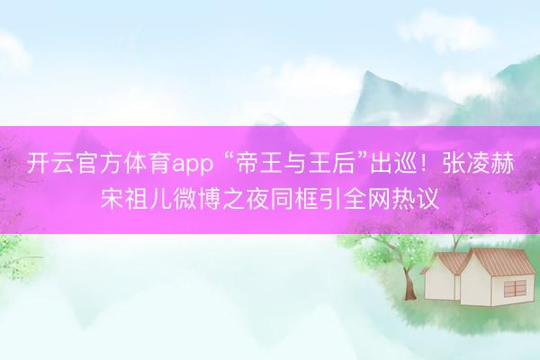 開云官方體育app “帝王與王后”出巡!張凌赫宋祖兒微博之夜同框引全網熱議