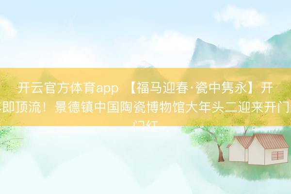 開云官方體育app 【福馬迎春·瓷中雋永】開年即頂流！景德鎮(zhèn)中國(guó)陶瓷博物館大年頭二迎來(lái)開門紅